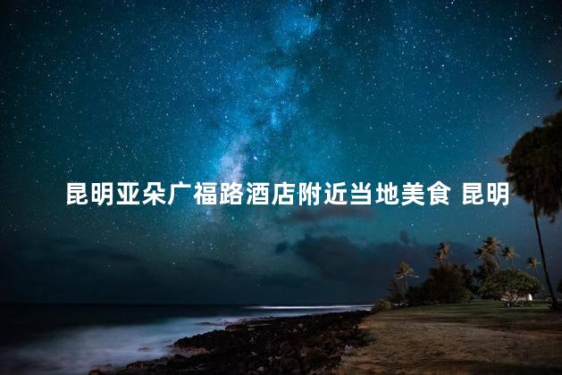 昆明亚朵广福路酒店附近当地美食 昆明亚朵广福路酒店周边的必吃美食！